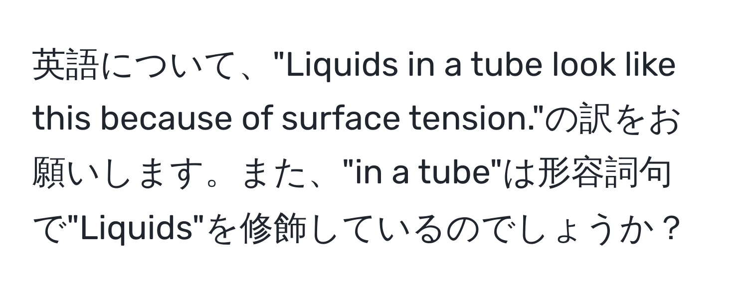 英語について、"Liquids in a tube look like this because of surface tension."の訳をお願いします。また、"in a tube"は形容詞句で"Liquids"を修飾しているのでしょうか？