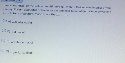 Important nuclei of the indirect (multineuronal) system that receive impulses from
the equilibrium apparatus of the inner ear and help to maintain balance by varying
muscle tone of postural muscles are the_ _.
A) reticular nuclei
B) red nuclei
C) vestibular nuclei
D) superior colliculi