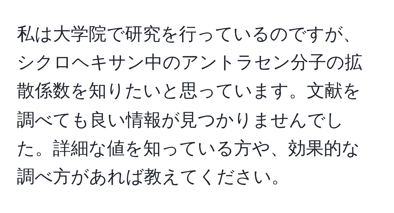 私は大学院で研究を行っているのですが、シクロヘキサン中のアントラセン分子の拡散係数を知りたいと思っています。文献を調べても良い情報が見つかりませんでした。詳細な値を知っている方や、効果的な調べ方があれば教えてください。