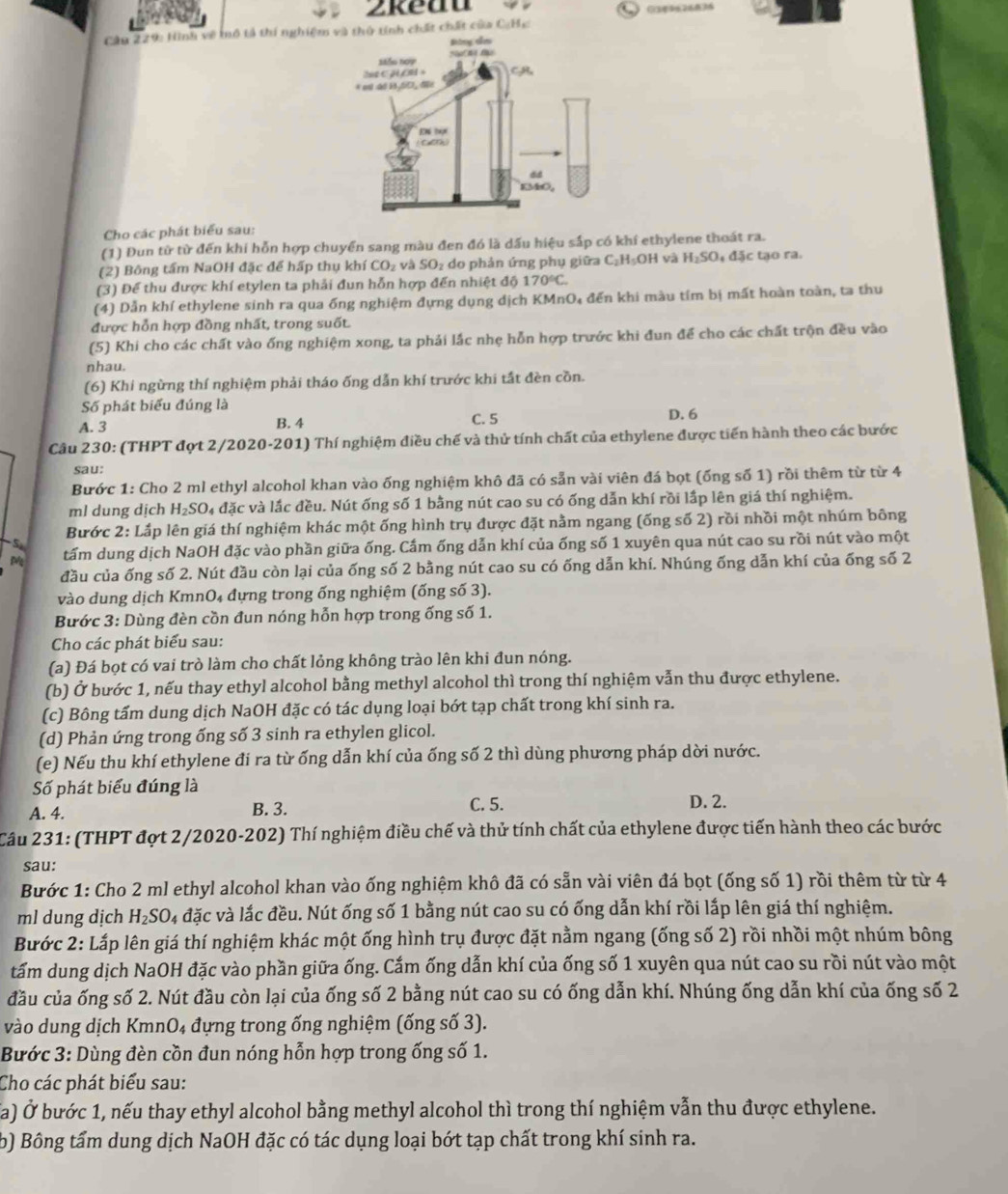 2keau
Câu 229: Hình về mô tả thí nghiệm và thủ tính chất chất của C;Hc
Cho các phát biểu sau:
(1) Đun từ từ đến khi hỗn hợp chuyển sang màu đen đó là dấu hiệu sắp có khí ethylene thoát ra.
(2) Bông tấm NaOH đặc để hấp thụ khí CO_2 và SO_2 do phản ứng phụ giữ a C_2H_5OH l và H_2SO_4 đặc tạo ra.
(3) Để thu được khí etylen ta phải đun hỗn hợp đến nhiệt độ 170°C.
(4) Dẫn khí ethylene sinh ra qua ống nghiệm đựng dụng dịch KMnO₄ đến khi màu tím bị mất hoàn toàn, ta thu
được hỗn hợp đồng nhất, trong suốt.
(5) Khi cho các chất vào ống nghiệm xong, ta phải lắc nhẹ hỗn hợp trước khi đun để cho các chất trộn đều vào
nhau.
(6) Khi ngừng thí nghiệm phải tháo ống dẫn khí trước khi tất đèn cồn.
Số phát biểu đúng là
A. 3 B. 4 C. 5 D. 6
Câu 230: (THPT đợt 2/2020-201) Thí nghiệm điều chế và thử tính chất của ethylene được tiến hành theo các bước
sau:
Bước 1: Cho 2 ml ethyl alcohol khan vào ống nghiệm khô đã có sẵn vài viên đá bọt (ống số 1) rồi thêm từ từ 4
ml dung dịch H_2SO 04 đặc và lắc đều. Nút ống số 1 bằng nút cao su có ống dẫn khí rồi lắp lên giá thí nghiệm.
Bước 2: Lắp lên giá thí nghiệm khác một ống hình trụ được đặt nằm ngang (ống số 2) rồi nhồi một nhúm bông
tấm dung dịch NaOH đặc vào phần giữa ống. Cấm ống dẫn khí của ống số 1 xuyên qua nút cao su rồi nút vào một
đầu của ống số 2. Nút đầu còn lại của ống số 2 bằng nút cao su có ống dẫn khí. Nhúng ống dẫn khí của ống số 2
vào dung dịch KmnO₄ đựng trong ống nghiệm (ống số 3).
Bước 3: Dùng đèn cồn đun nóng hỗn hợp trong ống số 1.
Cho các phát biểu sau:
(a) Đá bọt có vai trò làm cho chất lỏng không trào lên khi đun nóng.
(b) Ở bước 1, nếu thay ethyl alcohol bằng methyl alcohol thì trong thí nghiệm vẫn thu được ethylene.
(c) Bông tấm dung dịch NaOH đặc có tác dụng loại bớt tạp chất trong khí sinh ra.
(d) Phản ứng trong ống số 3 sinh ra ethylen glicol.
(e) Nếu thu khí ethylene đí ra từ ống dẫn khí của ống số 2 thì dùng phương pháp dời nước.
Số phát biểu đúng là
A. 4. B. 3. C. 5. D. 2.
Câu 231: (THPT đợt 2/2020-202) Thí nghiệm điều chế và thử tính chất của ethylene được tiến hành theo các bước
sau:
Bước 1: Cho 2 ml ethyl alcohol khan vào ống nghiệm khô đã có sẵn vài viên đá bọt (ống số 1) rồi thêm từ từ 4
ml dung dịch H_2SO 4 đặc và lắc đều. Nút ống số 1 bằng nút cao su có ống dẫn khí rồi lắp lên giá thí nghiệm.
Bước 2: Lắp lên giá thí nghiệm khác một ống hình trụ được đặt nằm ngang (ống số 2) rồi nhồi một nhúm bông
tấm dung dịch NaOH đặc vào phần giữa ống. Cắm ống dẫn khí của ống số 1 xuyên qua nút cao su rồi nút vào một
đầu của ống số 2. Nút đầu còn lại của ống số 2 bằng nút cao su có ống dẫn khí. Nhúng ống dẫn khí của ống số 2
vào dung dịch KmnO₄ đựng trong ống nghiệm (ống số 3).
Bước 3: Dùng đèn cồn đun nóng hỗn hợp trong ống số 1.
Cho các phát biểu sau:
(a) Ở bước 1, nếu thay ethyl alcohol bằng methyl alcohol thì trong thí nghiệm vẫn thu được ethylene.
b) Bông tấm dung dịch NaOH đặc có tác dụng loại bớt tạp chất trong khí sinh ra.