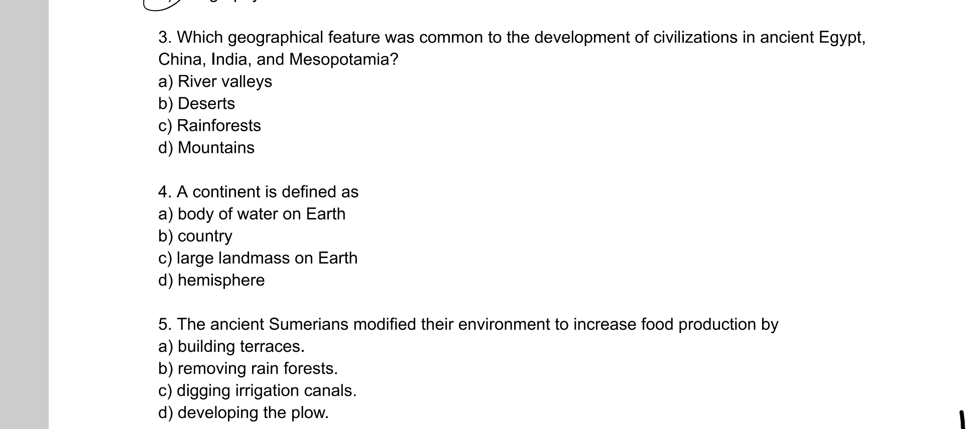 Which geographical feature was common to the development of civilizations in ancient Egypt,
China, India, and Mesopotamia?
a) River valleys
b) Deserts
c) Rainforests
d) Mountains
4. A continent is defined as
a) body of water on Earth
b) country
c) large landmass on Earth
d) hemisphere
5. The ancient Sumerians modified their environment to increase food production by
a) building terraces.
b) removing rain forests.
c) digging irrigation canals.
d) developing the plow.