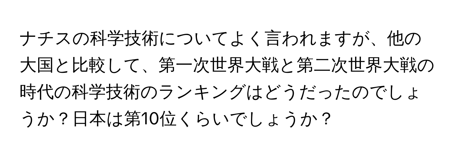 ナチスの科学技術についてよく言われますが、他の大国と比較して、第一次世界大戦と第二次世界大戦の時代の科学技術のランキングはどうだったのでしょうか？日本は第10位くらいでしょうか？