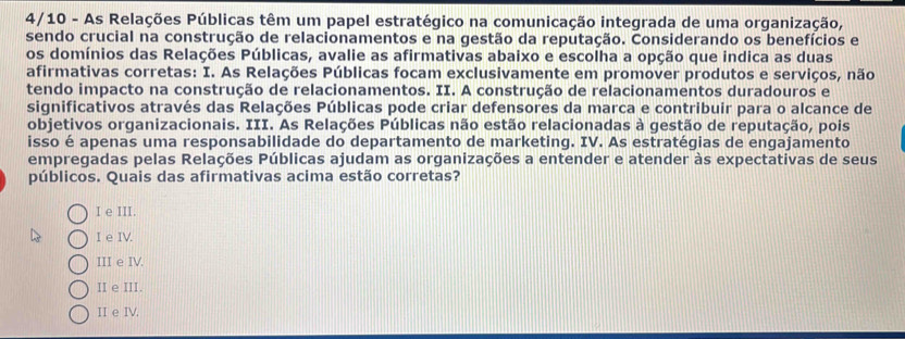 4/10 - As Relações Públicas têm um papel estratégico na comunicação integrada de uma organização,
sendo crucial na construção de relacionamentos e na gestão da reputação. Considerando os benefícios e
os domínios das Relações Públicas, avalie as afirmativas abaixo e escolha a opção que indica as duas
afirmativas corretas: I. As Relações Públicas focam exclusivamente em promover produtos e serviços, não
tendo impacto na construção de relacionamentos. II. A construção de relacionamentos duradouros e
significativos através das Relações Públicas pode criar defensores da marca e contribuir para o alcance de
objetivos organizacionais. III. As Relações Públicas não estão relacionadas à gestão de reputação, pois
isso é apenas uma responsabilidade do departamento de marketing. IV. As estratégias de engajamento
empregadas pelas Relações Públicas ajudam as organizações a entender e atender às expectativas de seus
públicos. Quais das afirmativas acima estão corretas?
I e III.
I e IV.
III e IV.
II e III.
II e IV.