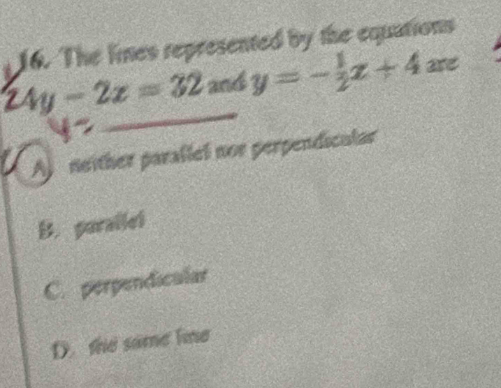 The lines represented by the equations
24y-2z=32 and _  y=- 1/2 x+4xe
A neither parallel nor perpendicular
B. parallel
C. perpendicular
D. the same lime