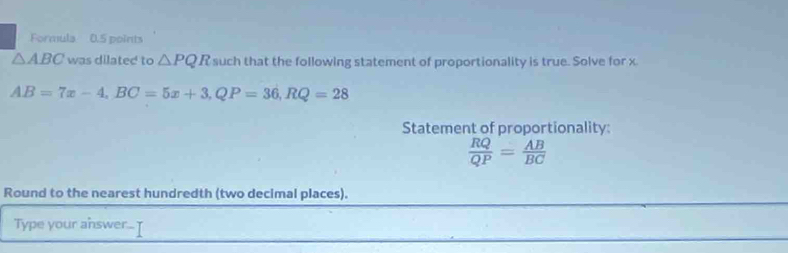 Formula 0.5 points
△ ABC was dilated to △ PQR such that the following statement of proportionality is true. Solve for x
AB=7x-4, BC=5x+3, QP=36, RQ=28
Statement of proportionality:
 RQ/QP = AB/BC 
Round to the nearest hundredth (two decimal places). 
Type your answer... [