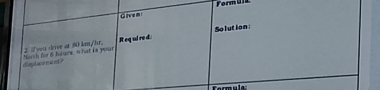 Formula 
Givent 
2. I you drive at 80 km/hr. R eq ui re d Solution: 
displace ment ? North for 6 hours what is your 
Formula: