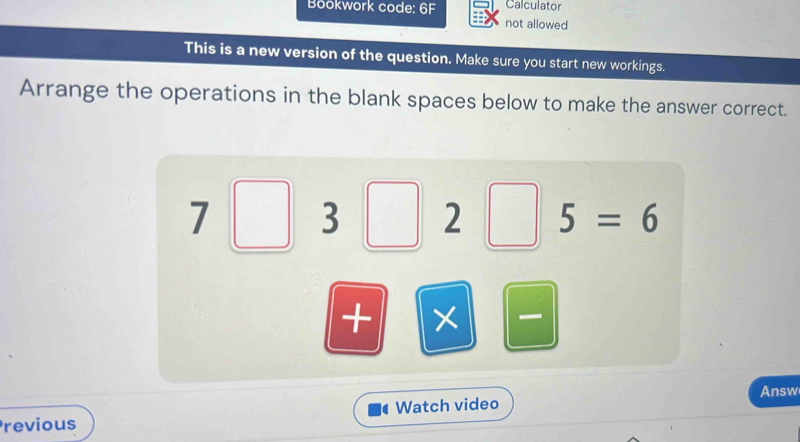 Bookwork code: 6F Calculator 
not allowed 
This is a new version of the question. Make sure you start new workings. 
Arrange the operations in the blank spaces below to make the answer correct.
7□ 3 2 5=6
+ 
Answ 
Previous Watch video