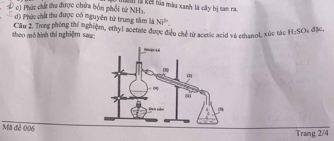 hanh là kết tủa màu xanh lá cây bị tan ra. 
c) Phức chất thu được chứa bốn phối tử NH_3. 
d) Phức chất thu được có nguyên tử trung tâm là Ni^(2+). 
Câu 2. Trong phòng thí nghiệm, ethyl acetate được điều chế từ acetic acid và ethanol, xúc tác H_2SO_4dac, 
theo mô hình thí nghiệm sau: 
Mã đề 006 
Trang 2/4