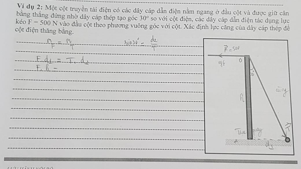 Ví dụ 2: Một cột truyền tải điện có các dây cáp dẫn điện nằm ngang ở đầu cột và được giữ cân 
bằng thắng đứng nhờ dây cáp thép tạo góc 30° so với cột điện, các dây cáp dẫn điện tác dụng lực 
kéo F=500N vào đầu cột theo phương vuông góc với cột. Xác định lực căng của dây cáp thép để 
cột điện thăng bằng.