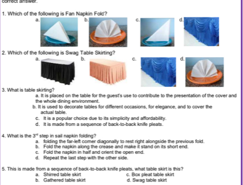 correct answer.
1. Which of the following is Fan Napkin Fold?
a bC. d
2. Which of the following is Swag Table Skirting?
a. b. C.d
3. What is table skirting?
a. It is placed on the table for the guest's use to contribute to the presentation of the cover and
the whole dining environment.
b. It is used to decorate tables for different occasions, for elegance, and to cover the
actual table
c. It is a popular choice due to its simplicity and affordability.
d. It is made from a sequence of back-to-back knife pleats.
4. What is the 3° step in sail napkin folding?
a. folding the far-left comer diagonally to rest right alongside the previous fold.
b. Fold the napkin along the crease and make it stand on its short end.
c. Fold the napkin in half and orient the open end.
d. Repeat the last step with the other side.
5. This is made from a sequence of back-to-back knife pleats, what table skirt is this?
a. Shirred table skirt c. Box pleat table skirt
b. Gathered table skirt d. Swaq table skirt