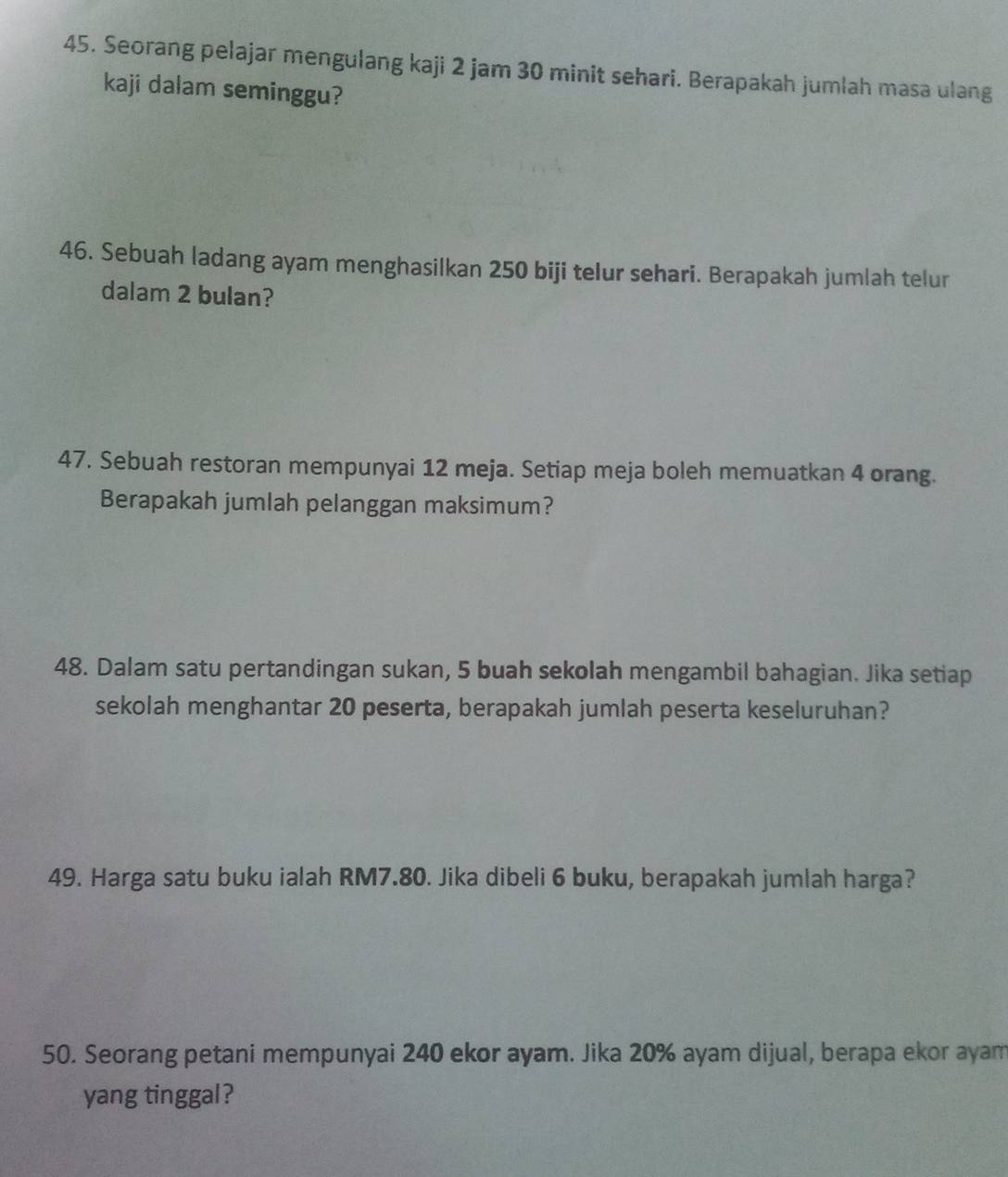 Seorang pelajar mengulang kaji 2 jam 30 minit sehari. Berapakah jumlah masa ulang 
kaji dalam seminggu? 
46. Sebuah ladang ayam menghasilkan 250 biji telur sehari. Berapakah jumlah telur 
dalam 2 bulan? 
47. Sebuah restoran mempunyai 12 meja. Setiap meja boleh memuatkan 4 orang. 
Berapakah jumlah pelanggan maksimum? 
48. Dalam satu pertandingan sukan, 5 buah sekolah mengambil bahagian. Jika setiap 
sekolah menghantar 20 peserta, berapakah jumlah peserta keseluruhan? 
49. Harga satu buku ialah RM7.80. Jika dibeli 6 buku, berapakah jumlah harga? 
50. Seorang petani mempunyai 240 ekor ayam. Jika 20% ayam dijual, berapa ekor ayam 
yang tinggal?