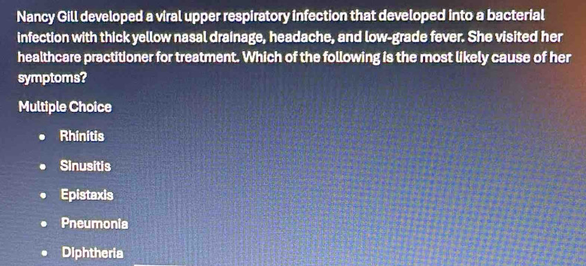 Nancy Gill developed a viral upper respiratory infection that developed into a bacterial
infection with thick yellow nasal drainage, headache, and low-grade fever. She visited her
healthcare practitioner for treatment. Which of the following is the most likely cause of her
symptoms?
Multiple Choice
Rhinitis
Sinusitis
Epistaxis
Pneumonia
Diphtheria