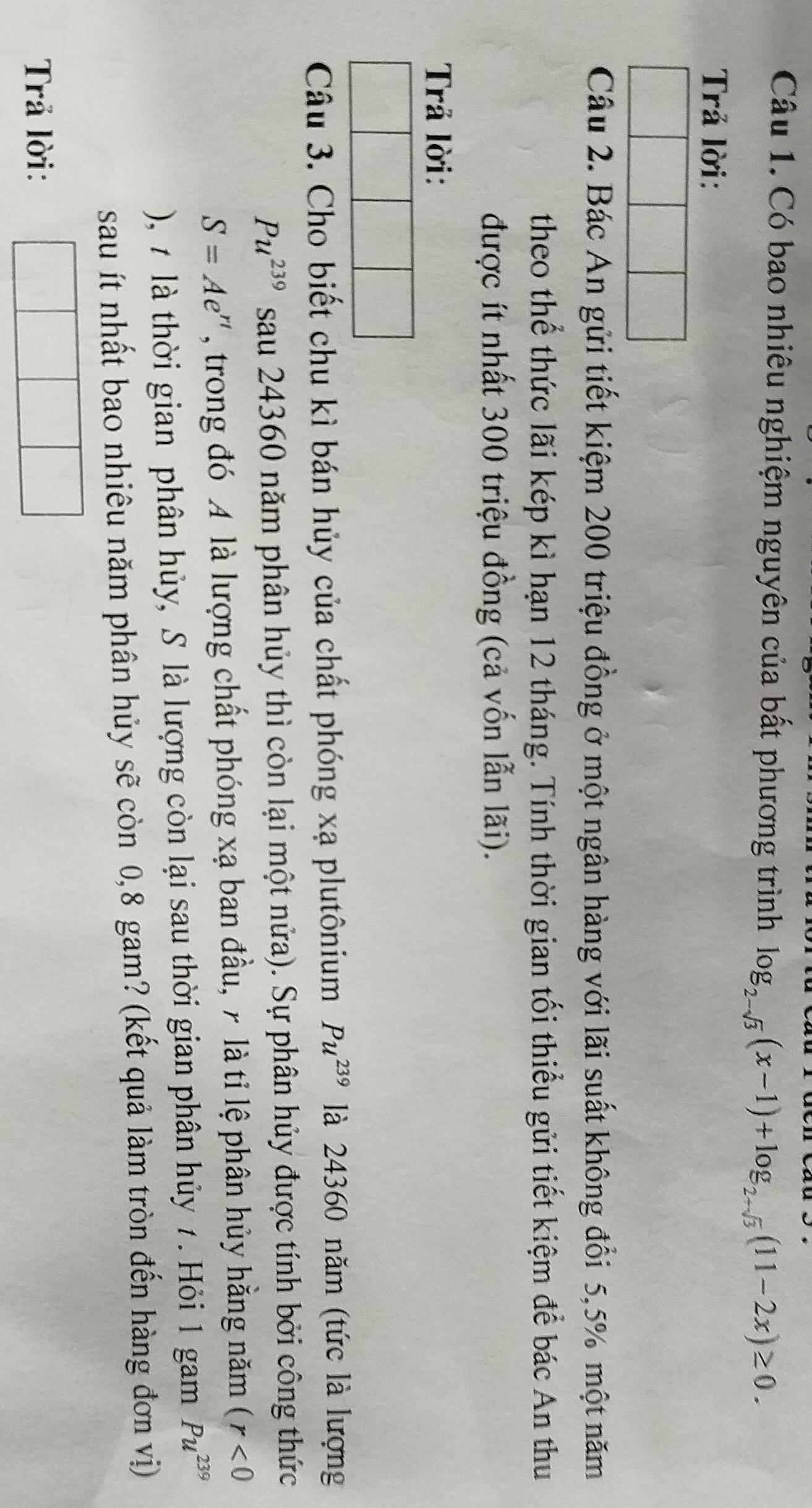 Có bao nhiêu nghiệm nguyên của bất phương trình log _2-sqrt(3)(x-1)+log _2+sqrt(3)(11-2x)≥ 0. 
Trả lời: 
Câu 2. Bác An gửi tiết kiệm 200 triệu đồng ở một ngân hàng với lãi suất không đổi 5,5% một năm 
theo thể thức lãi kép kì hạn 12 tháng. Tính thời gian tối thiểu gửi tiết kiệm để bác An thu 
được ít nhất 300 triệu đồng (cả vốn lẫn lãi). 
Trả lời: 
Câu 3. Cho biết chu kì bán hủy của chất phóng xạ plutônium Pu^(239) là 24360 năm (tức là lượng
Pu^(239) sau 24360 năm phân hủy thì còn lại một nửa). Sự phân hủy được tính bởi công thức
S=Ae^(rt) , trong đó A là lượng chất phóng xạ ban đầu, 7 là tỉ lệ phân hủy hằng năm (r<0</tex> 
), 7 là thời gian phân hủy, S là lượng còn lại sau thời gian phân hủy 7. Hỏi 1 gam Pu^(239)
sau ít nhất bao nhiêu năm phân hủy sẽ còn 0, 8 gam? (kết quả làm tròn đến hàng đơn vị) 
Trả lời:
