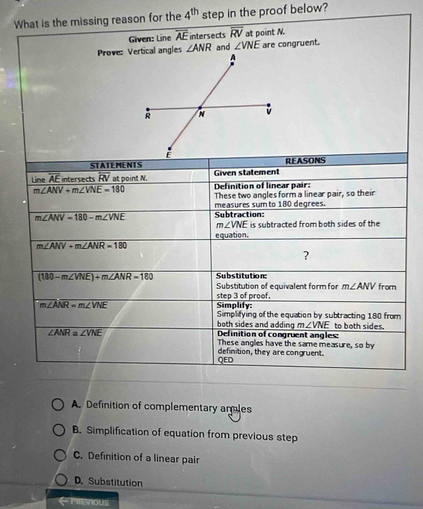 What is the missing reason for the 4^(th) step in the proof below?
Given: Line overline AE intersects overline RV at point N.
∠ ANR and ∠ VNE are congruent.
A. Definition of complementary anmles
B. Simplification of equation from previous step
C. Definition of a linear pair
D.Substitution
PrEViOUS