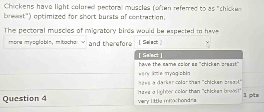 Chickens have light colored pectoral muscles (often referred to as "chicken
breast") optimized for short bursts of contraction.
The pectoral muscles of migratory birds would be expected to have
more myoglobin, mitochoι and therefore [ Select ]
[ Select ]
have the same color as "chicken breast"
very little myoglobin
have a darker color than "chicken breast"
have a lighter color than "chicken breast"
Question 4
1 pts
very little mitochondria