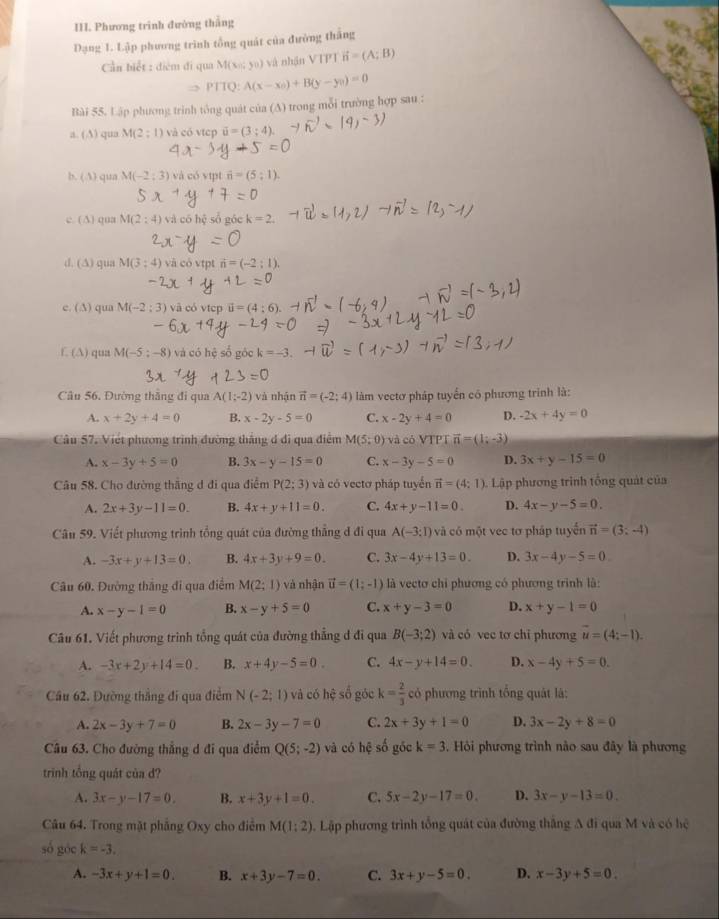 Phương trinh đường thắng
Dạng 1. Lập phương trình tổng quát của đường thắng
Cần biết : điểm đi qua M(xn;yn) và nhận VTPT vector n=(A;B)
PTTQ:A(x-x_0)+B(y-y_0)=0
Bài 55. Lập phương trình tông quát của (A) trong mỗi trường hợp sau :
a. (A) qua M(2 ; 1) và có vtcp vector u=(3;4)
b. (A) qua M(-2:3) và có vipt overline n=(5
c. ( A) qua M(2:4) và có hệ sổ góc k=2
d. (A) qua M(3:4) và có vtpt n=(-2:1).
e. (A) qua M(-2:3) và có vtcp
f. (A) qua M(-5;-8) và có hệ số góc k=-3.
Câu 56. Đường thắng đi qua A(1;-2) và nhận vector n=(-2;4) làm vectơ pháp tuyển có phương trình là:
A. x+2y+4=0 B. x-2y-5=0 C. x-2y+4=0 D. -2x+4y=0
Câu 57. Viết phương trình đường thắng đ đi qua điểm M(5;0) và có VTPT vector n=(1;-3)
A. x-3y+5=0 B. 3x-y-15=0 C. x-3y-5=0 D. 3x+y-15=0
Câu 58. Cho đường thắng đ đi qua điểm P(2;3) và có vectơ pháp tuyến vector n=(4:1) Lập phương trình tổng quát của
A. 2x+3y-11=0. B. 4x+y+11=0. C. 4x+y-11=0. D. 4x-y-5=0.
Câu 59. Viết phương trình tổng quát của đường thẳng đ đi qua A(-3;1) và có một vec tơ pháp tuyển vector n=(3;-4)
A. -3x+y+13=0. B. 4x+3y+9=0. C. 3x-4y+13=0. D. 3x-4y-5=0
Câu 60. Đường thắng đi qua điểm M(2;1) và nhận vector u=(1;-1) là vectơ chỉ phương có phương trình là:
A. x-y-1=0 B. x-y+5=0 C. x+y-3=0 D. x+y-1=0
Câu 61. Viết phương trình tổng quát của đường thẳng đ đi qua B(-3;2) và có vec tơ chỉ phương vector u=(4;-1).
A. -3x+2y+14=0. B. x+4y-5=0 C. 4x-y+14=0 D. x-4y+5=0
Cầu 62. Đường thắng đi qua điểm N(-2;1) và có hhat c số góc k= 2/3  có phương trình tổng quât là:
A. 2x-3y+7=0 B. 2x-3y-7=0 C. 2x+3y+1=0 D. 3x-2y+8=0
Câu 63. Cho đường thẳng d đi qua điểm Q(5;-2) và có hệ số góc k=3 Hỏi phương trình nào sau đây là phương
trinh tổng quát của đ?
A. 3x-y-17=0. B. x+3y+1=0. C. 5x-2y-17=0. D. 3x-y-13=0.
Câu 64. Trong mặt phẳng Oxy cho điểm M(1:2) 1. Lập phương trình tổng quát của đường thắng A đi qua M và có hệ
số góc k=-3.
A. -3x+y+1=0. B. x+3y-7=0. C. 3x+y-5=0. D. x-3y+5=0.