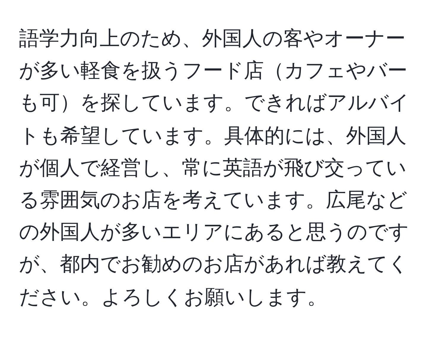 語学力向上のため、外国人の客やオーナーが多い軽食を扱うフード店カフェやバーも可を探しています。できればアルバイトも希望しています。具体的には、外国人が個人で経営し、常に英語が飛び交っている雰囲気のお店を考えています。広尾などの外国人が多いエリアにあると思うのですが、都内でお勧めのお店があれば教えてください。よろしくお願いします。