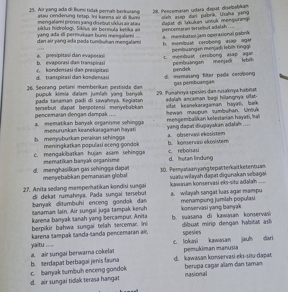 Air yang ada di Bumi tidak pernah berkurang 28. Pencemaran udara dapat disebabkan
atau cenderung tetap. Ini karena air di Bumi oleh asap dari pabrik. Usaha yang
mengalami proses yang disebut siklus air atau dapat di lakukan untuk mengurangi
siklus hidrologi. Siklus air bermula ketika air pencemaran tersebut adalah ….
yang ada di permukaan bumi mengalami ... a. membatasi jam operasional pabrik
dan air yang ada pada tumbuhan mengalami b. membuat cerobong asap agar
….
pembuangan menjadi lebih tinggi
a. presipitasi dan evaporasi
c. membuat cerobong asap agar
b. evaporasi dan transpirasi pembuangan menjadi lebih
c. kondensasi dan presipitasi pendek
d. transpirasi dan kondensasi
d. memasang filter pada cerobong
26. Seorang petani memberikan pestisida dan gas pembuangan
pupuk kimia dalam jumlah yang banyak 29. Punahnya spesies dan rusaknya habitat
pada tanaman padi di sawahnya. Kegiatan adalah ancaman bagi hilangnya sifat-
tersebut dapat berpotensi menyebabkan sifat keanekaragaman hayati, baik
pencemaran dengan dampak .... hewan maupun tumbuhan. Untuk
a. mematikan banyak organisme sehingga mengembalikan kelestarian hayati, hal
menurunkan keanekaragaman hayati yang dapat diupayakan adalah ....
b. menyuburkan perairan sehingga a. observasi ekosistem
meningkatkan populasi eceng gondok b. konservasi ekosistem
c. mengakibatkan hujan asam sehingga c. reboisasi
mematikan banyak organisme d. hutan lindung
d. menghasilkan gas sehingga dapat
30. Pernyataan yang tepat terkait ketentuan
menyebabkan pemanasan global
suatu wilayah dapat digunakan sebagai
27. Anita sedang memperhatikan kondisi sungai kawasan konservasi eks-situ adalah ....
di dekat rumahnya. Pada sungai tersebut a. wilayah sangat luas agar mampu
banyak ditumbuhi enceng gondok dan menampung jumlah populasi
tanaman lain. Air sungai juga tampak keruh konservasi yang banyak
karena banyak tanah yang bercampur. Anita b. suasana di kawasan konservasi
berpikir bahwa sungai telah tercemar. Ini dibuat mirip dengan habitat asli 
karena tampak tanda-tanda pencemaran air, spesies
yaitu .... c. lokasi kawasan jauh dari
a. air sungai berwarna cokelat pemukiman manusia
b. terdapat berbagai jenis fauna d. kawasan konservasi eks-situ dapat
c. banyak tumbuh enceng gondok berupa cagar alam dan taman
d. air sungai tidak terasa hangat nasional