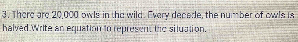 There are 20,000 owls in the wild. Every decade, the number of owls is 
halved.Write an equation to represent the situation.