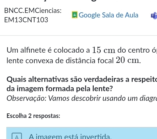 BNCC.EMCiencias:
EM13CNT103 Google Sala de Aula
Um alfinete é colocado a 15 cm do centro ó
lente convexa de distância focal 20 cm.
Quais alternativas são verdadeiras a respeito
da imagem formada pela lente?
Observação: Vamos descobrir usando um diagra
Escolha 2 respostas:
A A imagem está invertida