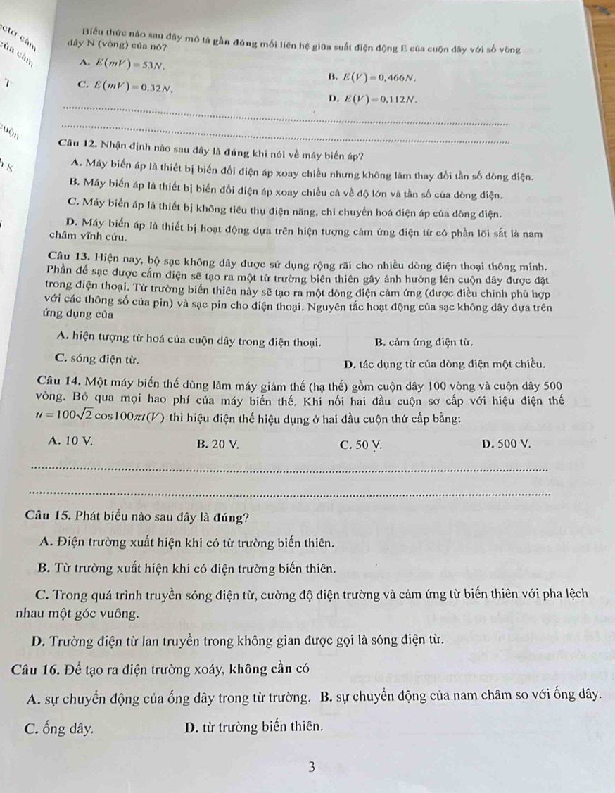 Biểu thức nào sau đây mô tả gần đúng mối liên hệ giữa suất điện động E của cuộn dây với số vòng
dây N (vòng) của nó?
ctơ cân cùn cùn A. E(mV)=53N.
2 C. E(mV)=0.32N.
B. E(V)=0,466N.
_
D. E(V)=0,112N.
:uộn
_
Câu 12. Nhận định nào sau đây là đúng khi nói về máy biển áp?
s A. Máy biến áp là thiết bị biến đổi điện áp xoay chiều nhưng không làm thay đổi tần số dòng điện.
B. Máy biến áp là thiết bị biến đồi điện áp xoay chiều cả về độ lớn và tần số của dòng điện.
C. Máy biển áp là thiết bị không tiêu thụ điện năng, chỉ chuyển hoá điện áp của dòng điện.
D. Máy biển áp là thiết bị hoạt động dựa trên hiện tượng cám ứng điện từ có phần lõi sắt là nam
châm vĩnh cửu.
Câu 13. Hiện nay, bộ sạc không dây được sử dụng rộng rãi cho nhiều dòng điện thoại thông minh.
Phần để sạc được cắm điện sẽ tạo ra một từ trường biên thiên gây ảnh hưởng lên cuộn dây được đặt
trong điện thoại. Từ trường biến thiên này sẽ tạo ra một dòng điện cảm ứng (được điều chỉnh phủ hợp
với các thông số của pin) và sạc pin cho điện thoại. Nguyên tắc hoạt động của sạc không dây dựa trên
ứng dụng của
A. hiện tượng từ hoá của cuộn dây trong điện thoại. B. cảm ứng điện từ.
C. sóng điện từ. D. tác dụng từ của dòng điện một chiều.
Câu 14. Một máy biến thế dùng làm máy giảm thế (hạ thế) gồm cuộn dây 100 vòng và cuộn dây 500
vòng. Bỏ qua mọi hao phí của máy biển thế. Khi nối hai đầu cuộn sơ cấp với hiệu điện thế
u=100sqrt(2)c cos100 π t(V () thì hiệu điện thế hiệu dụng ở hai đầu cuộn thứ cấp bằng:
A. 10 V. B. 20 V. C. 50 V. D. 500 V.
_
_
Câu 15. Phát biểu nào sau đây là đúng?
A. Điện trường xuất hiện khi có từ trường biến thiên.
B. Từ trường xuất hiện khi có điện trường biến thiên.
C. Trong quá trình truyền sóng điện từ, cường độ điện trường và cảm ứng từ biến thiên với pha lệch
nhau một góc vuông.
D. Trường điện từ lan truyền trong không gian được gọi là sóng điện từ.
Câu 16. Để tạo ra điện trường xoáy, không cần có
A. sự chuyển động của ống dây trong từ trường. B. sự chuyển động của nam châm so với ống dây.
C. ống dây. D. từ trường biến thiên.
3