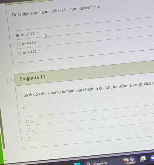 De la siguiente fígura, calcula la altura del edifício.
。
b=39.71m
b=40.10m
b=60.21m
Pregunta 11
Los dedos de la mano forman una abertura de 36° , transforma los grados a
。
。
。
Rúsqueda