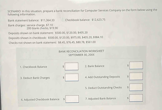 SCENARIO: In this situation, prepare a bank reconciliation for Computer Services Company on the form below using the 
following information. 
Bank statement balance: $11,364.33 Checkbook balance: $12,623.75
Bank charges: service charge, $7.10
200 blank checks. $19.90
Deposits shown on bank statement: $500.00, $120.00, $405.20
Deposits shown in checkbook: $500.00, $120.00, $975.00, $405.20, $984.10
Checks not shown on bank statement: $8.45, $76.45, $80.78, $561.00
BANK RECONCILIATION WORKSHEET 
SEPTEMBER 30, 20XX 
1. Checkbook Balance □ 2. Bank Balance $ □
3. Deduct Bank Charges $ □ 4. Add Outstanding Deposits $ □
5. Deduct Outstanding Checks $ □
6. Adjusted Checkbook Balance $ □ 7. Adjusted Bank Balance □