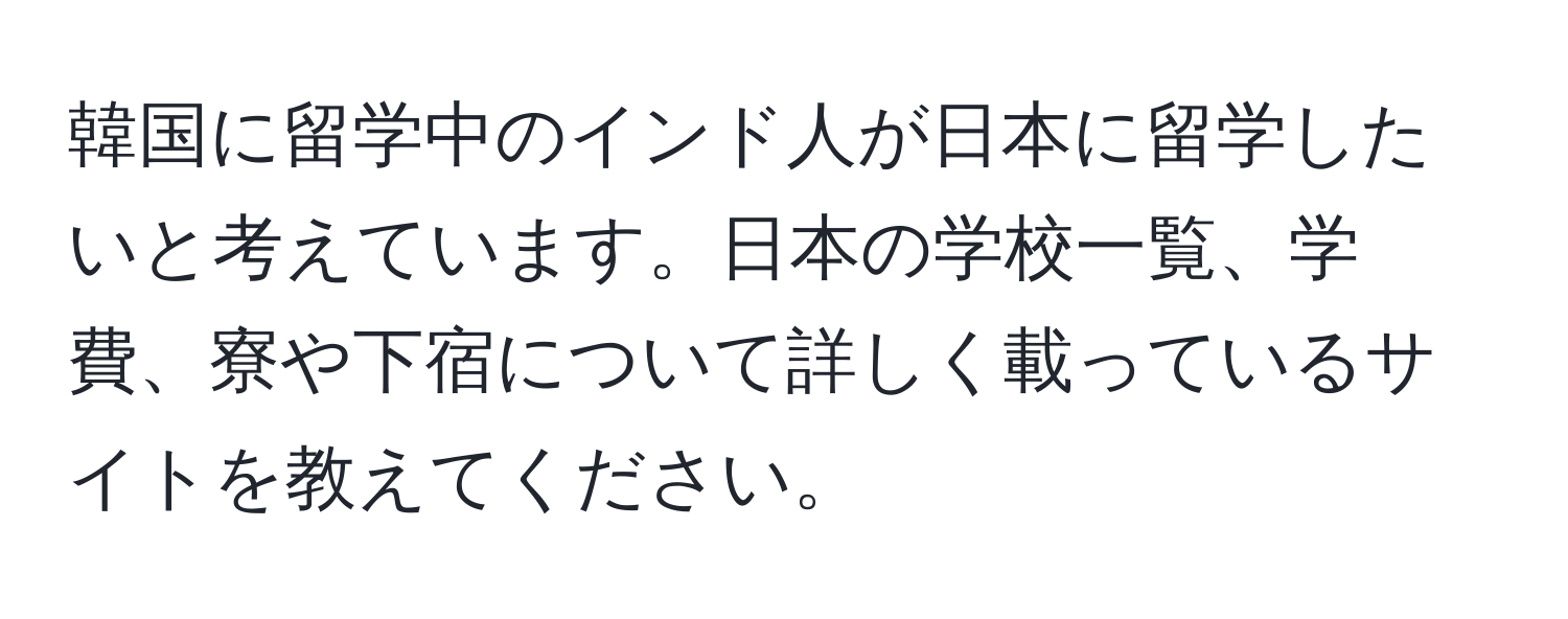 韓国に留学中のインド人が日本に留学したいと考えています。日本の学校一覧、学費、寮や下宿について詳しく載っているサイトを教えてください。