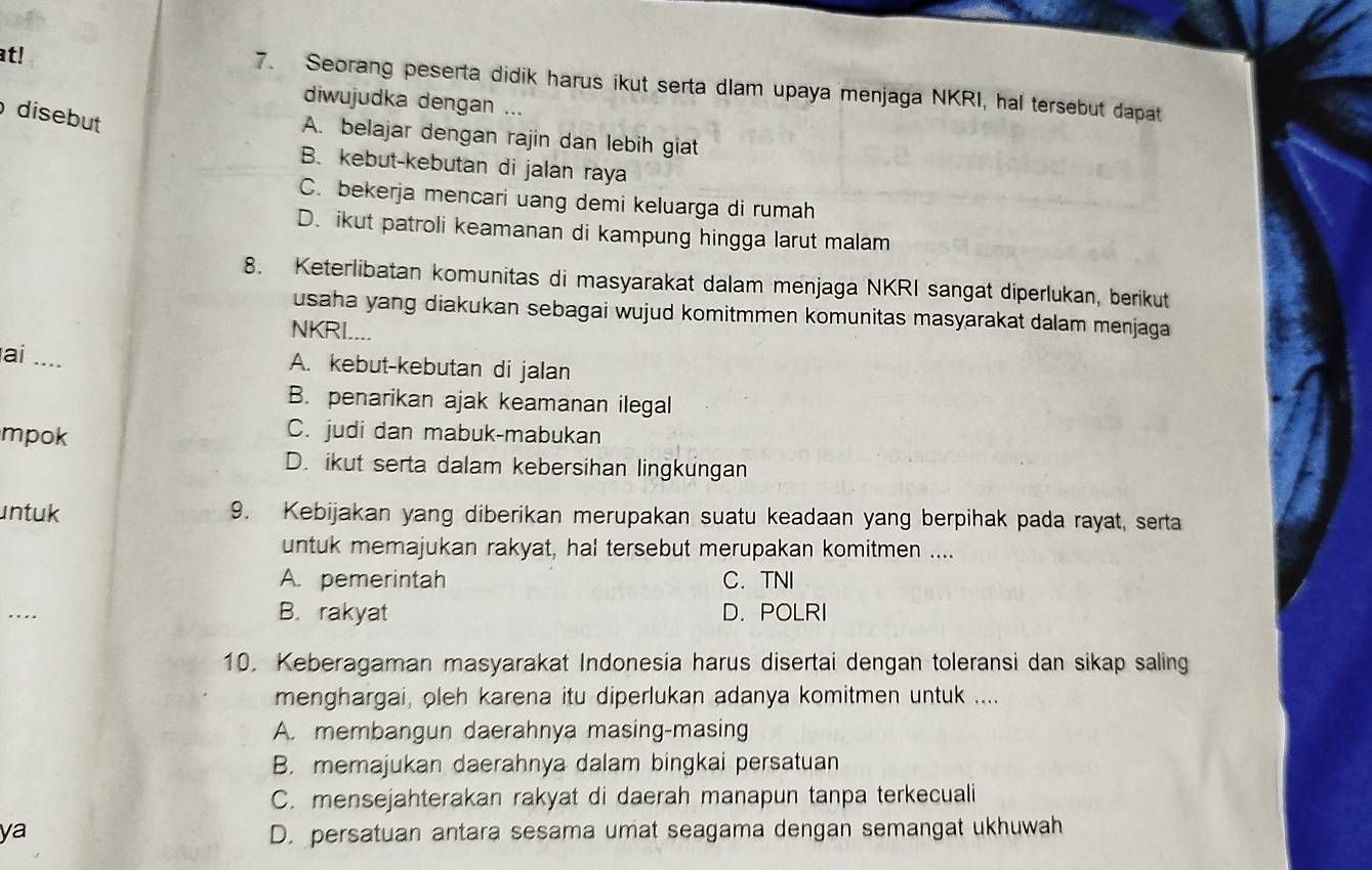 at! 7. Seorang peserta didik harus ikut serta dlam upaya menjaga NKRI, hal tersebut dapat
diwujudka dengan ...
disebut
A. belajar dengan rajin dan lebih giat
B. kebut-kebutan di jalan raya
C. bekerja mencari uang demi keluarga di rumah
D. ikut patroli keamanan di kampung hingga larut malam
8. Keterlibatan komunitas di masyarakat dalam menjaga NKRI sangat diperlukan, berikut
usaha yang diakukan sebagai wujud komitmmen komunitas masyarakat dalam menjaga
NKRI....
ai_
A. kebut-kebutan di jalan
B. penarikan ajak keamanan ilegal
mpok
C. judi dan mabuk-mabukan
D. ikut serta dalam kebersihan lingkungan
untuk 9. Kebijakan yang diberikan merupakan suatu keadaan yang berpihak pada rayat, serta
untuk memajukan rakyat, hal tersebut merupakan komitmen ....
A. pemerintah C. TNI
_
B. rakyat D. POLRI
10. Keberagaman masyarakat Indonesia harus disertai dengan toleransi dan sikap saling
menghargai, oleh karena itu diperlukan adanya komitmen untuk ....
A. membangun daerahnya masing-masing
B. memajukan daerahnya dalam bingkai persatuan
C. mensejahterakan rakyat di daerah manapun tanpa terkecuali
ya D. persatuan antara sesama umat seagama dengan semangat ukhuwah