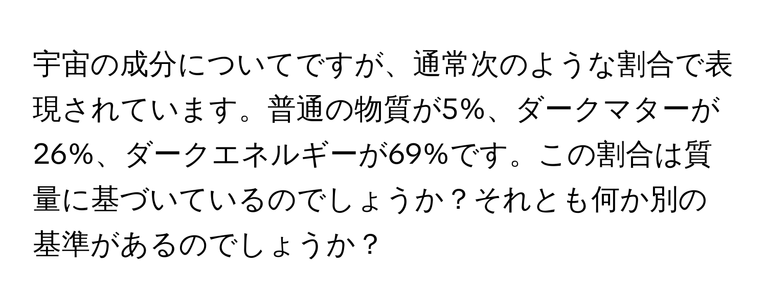 宇宙の成分についてですが、通常次のような割合で表現されています。普通の物質が5%、ダークマターが26%、ダークエネルギーが69%です。この割合は質量に基づいているのでしょうか？それとも何か別の基準があるのでしょうか？