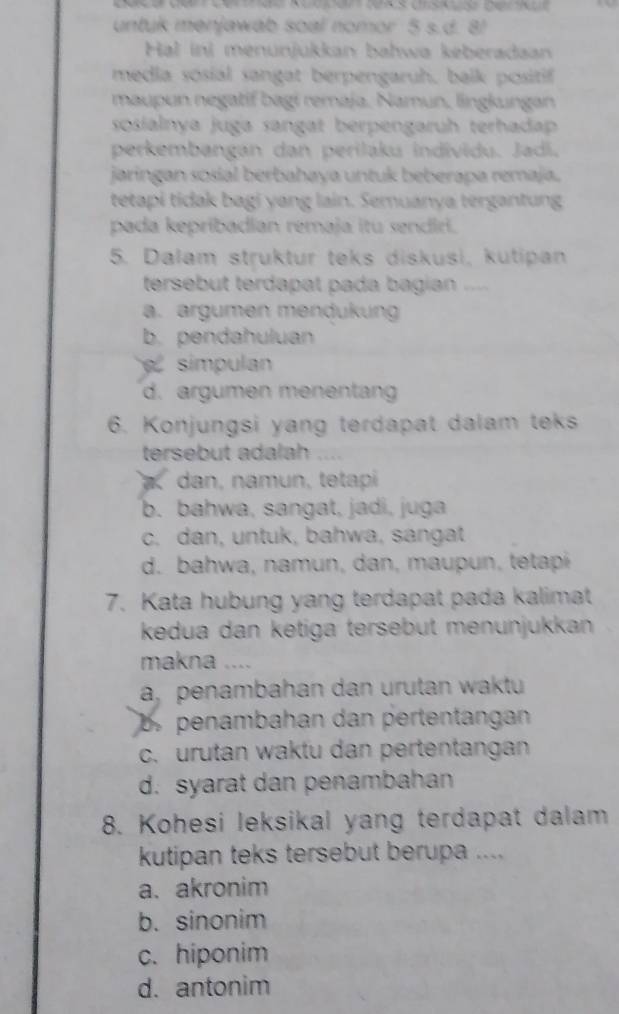 untuk menjawab soal nomor 5 s.d. 8!
Hal ini menunjukkan bahwa keberadaan
media sosial sangat berpengaruh, balk positif
maupun negatif bagi remaja, Namun, lingkungan
sosialnya juga sangat berpengaruh terhadap
perkembangan dan perilaku individu. Jadí.
jaringan sosial berbahaya untuk beberapa remaja.
tetapi tidak bagi yang lain. Semuanya tergantung
pada kepribadian remaja itu sendiri.
5. Dalam struktur teks diskusi, kutipan
tersebut terdapat pada bagian ..
a. argumen mendukung
b. pendahuluan
simpulan
d. argumen menentang
6. Konjungsi yang terdapat dalam teks
tersebut adalah ....
dan, namun, tetapi
b. bahwa, sangat, jadi, juga
c. dan, untuk, bahwa, sangat
d. bahwa, namun, dan, maupun, tetapí
7. Kata hubung yang terdapat pada kalimat
kedua dan ketiga tersebut menunjukkan
makna ....
a, penambahan dan urutan waktu
b penambahan dan pertentangan
c. urutan waktu dan pertentangan
d. syarat dan penambahan
8. Kohesi leksikal yang terdapat dalam
kutipan teks tersebut berupa ....
a. akronim
b. sinonim
c. hiponim
d. antonim