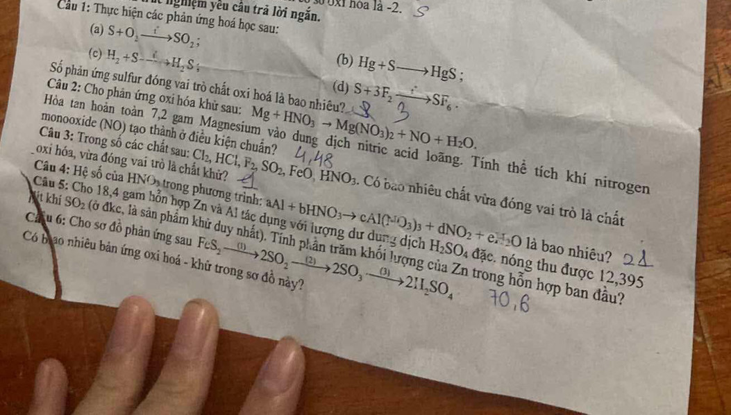 số 0x1 hóa là -2.
nghiệm yều câu trả lời ngắn.
Cu 1: Thực hiện các phản ứng hoá học sau:
(a) S+O_2to SO_2;
(c) H_2+S-----S_2S_3
(b) Hg+Sto HgS;
Số phản ứng sulfur đóng vai trò chất oxi hoá là bao nhiêu? S+3F_2xrightarrow fSF_6.
(d)
Câu 2: Cho phản ứng oxi hóa khử sau: Mg+HNO_3to Mg(NO_3)_2+NO+H_2O.
monooxide (NO) tạo thành ở điều kiện chuẩn?
Câu 3: Trong số các chất sau:
Hòa tan hoàn toàn 7,2 gam Magnesium vào dung dịch nitric acid loãng. Tính thể tích khí nitrogen
oxi hóa, vừa đóng vai trò là chất khử? Cl_2,HCl,F_2,SO_2,FeO,HNO_3. Có bao nhiêu chất vừa đóng vai trò là chất
Câu 4: Hệ số của 1 IN O trong phương trình: aAl+bHNO_3to cAl(NO_3)_3+dNO_2+eH_2O
Nit khí SO_2 (ở đkc, là sản phẩm k
Câu 5: Cho 18,4 gam hỗn hợp Zn và Al tác dụng với lượng dư dụng dịch H_2SO_4dae nng thu được 12,395
là bao nhiêu?
C u 6: Cho sơ đồ phản ứng sau FeS_2to 2SO_2to 2SO_3to 2H_2SO_4 in trong hỗn hợp ban đầu?
Có bao nhiêu bản ứng oxi hoá - khử trong sơ đồ này?