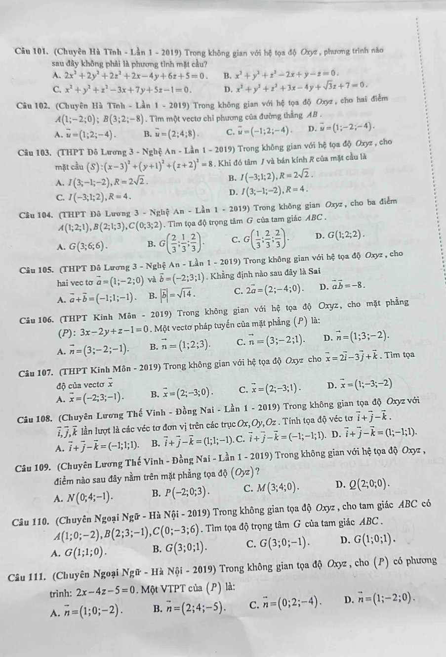 (Chuyên Hà Tĩnh - Lần 1 - 2019) Trong không gian với hệ tọa độ Oxyz , phương trình nào
sau đây không phải là phương tình mặt cầu?
A. 2x^2+2y^2+2z^2+2x-4y+6z+5=0. B. x^2+y^2+z^2-2x+y-z=0.
C. x^2+y^2+z^2-3x+7y+5z-1=0. D. x^2+y^2+z^2+3x-4y+sqrt(3)z+7=0.
Câu 102. (Chuyên Hà Tĩnh - Lần 1 -2019) Trong không gian với hệ tọa độ Oxyz, cho hai điểm
A(1;-2;0);B(3;2;-8). Tìm một vectơ chỉ phương của đường thẳng AB .
A. overline u=(1;2;-4). B. overline u=(2;4;8). C. overline u=(-1;2;-4). D. overline u=(1;-2;-4).
Câu 103. (THPT Đô Lương 3 - Nghệ An - Lần 1-20 9) Trong không gian với hệ tọa độ Oxyz , cho
mặt cầu (S):(x-3)^2+(y+1)^2+(z+2)^2=8. Khi đó tâm / và bán kính R của mặt cầu là
A. I(3;-1;-2),R=2sqrt(2).
B. I(-3;1;2),R=2sqrt(2).
C. I(-3;1;2),R=4.
D. I(3;-1;-2),R=4.
Câu 104. (THPT Đô Lương 3 - Nghệ An-Lhat a n 1-201 9) Trong không gian Oxyz, cho ba điểm
A(1;2;1),B(2;1;3),C(0;3;2). Tìm tọa độ trọng tâm G của tam giác ABC .
A. G(3;6;6). B. G( 2/3 ; 1/3 ; 2/3 ). C. G( 1/3 ; 2/3 ; 2/3 ). D. G(1;2;2).
Câu 105. (THPT Đô Lương 3-Ng hệ An-Lin1-2019) Trong không gian với hệ tọa độ Oxyz , cho
hai vec tơ vector a=(1;-2;0) và vector b=(-2;3;1). Khẳng định nào sau đây là Sai
A. vector a+vector b=(-1;1;-1). B. |vector b|=sqrt(14). C. 2vector a=(2;-4;0). D. vector avector b=-8.
Câu 106. (THPT Kinh Môn - 2019) Trong không gian với hệ tọa độ Oxyz, cho mặt phẳng
(P) :3x-2y+z-1=0. Một vectơ pháp tuyến của mặt phẳng (P) là:
A. vector n=(3;-2;-1). B. vector n=(1;2;3). C. vector n=(3;-2;1). D. vector n=(1;3;-2).
Câu 107. (THPT Kinh Môn - 2019) Trong không gian với hệ tọa độ Oxyz cho vector x=2vector i-3vector j+vector k. Tìm tọa
độ của vectơ vector x
A. overline x=(-2;3;-1). B. vector x=(2;-3;0). C. vector x=(2;-3;1). D. vector x=(1;-3;-2)
Câu 108. (Chuyên Lương Thế Vinh - Đồng Nai - Lần 1 - 2019) Trong không gian tọa độ Oxyz với
overline i,overline j,overline k lần lượt là các véc tơ đơn vị trên các trục Ox, Oy,Oz * . Tính tọa độ véc tơ vector i+vector j-vector k.
A. vector i+vector j-vector k=(-1;1;1). B. vector i+vector j-vector k=(1;1;-1) ). C. vector i+vector j-vector k=(-1;-1;1). D. vector i+vector j-vector k=(1;-1;1).
Câu 109. (Chuyên Lương Thế Vinh - Đồng Nai - Lần 1 - 2019) Trong không gian với hệ tọa độ Oxyz ,
điểm nào sau đây nằm trên mặt phẳng tọa độ (Oyz) ?
A. N(0;4;-1). B. P(-2;0;3). C. M(3;4;0). D. Q(2;0;0).
Câu 110. (Chuyên Ngoại Ngữ - Hà Nhat Qi-2019) Trong không gian tọa độ Oxyz , cho tam giác ABC có
A(1;0;-2),B(2;3;-1),C(0;-3;6). Tìm tọa độ trọng tâm G của tam giác ABC .
A. G(1;1;0). B. G(3;0;1). C. G(3;0;-1). D. G(1;0;1).
Câu 111. (Chuyên Ngoại Ngữ - Hà Nội - 2019) Trong không gian tọa độ Oxyz , cho (P) có phương
trình: 2x-4z-5=0. Một VTPT của (P) là:
A. vector n=(1;0;-2). B. vector n=(2;4;-5). C. vector n=(0;2;-4). D. vector n=(1;-2;0).