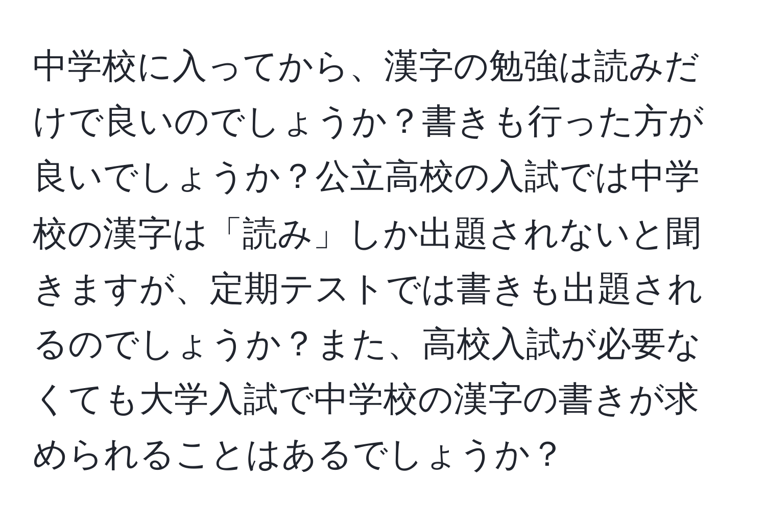 中学校に入ってから、漢字の勉強は読みだけで良いのでしょうか？書きも行った方が良いでしょうか？公立高校の入試では中学校の漢字は「読み」しか出題されないと聞きますが、定期テストでは書きも出題されるのでしょうか？また、高校入試が必要なくても大学入試で中学校の漢字の書きが求められることはあるでしょうか？