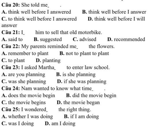 She told me
A. think well before I answered B. think well before I answer
C. to think well before I answered D. think well before I will
answer
Câu 21: L him to sell that old motorbike.
A. said to B. suggested C. advised D. recommended
Câu 22: My parents reminded me_ the flowers.
A. remember to plant B. not to plant to plant
C. to plant D. planting
Câu 23: I asked Martha to enter law school.
A. are you planning B. is she planning
C. was she planning D. if she was planning
Câu 24: Nam wanted to know what tim_
A. does the movie begin B. did the movie begin
C. the movie begins D. the movie began
Câu 25: I wondere_ the right thing.
A. whether I was doing B. if I am doing
C. was I doing D. am I doing