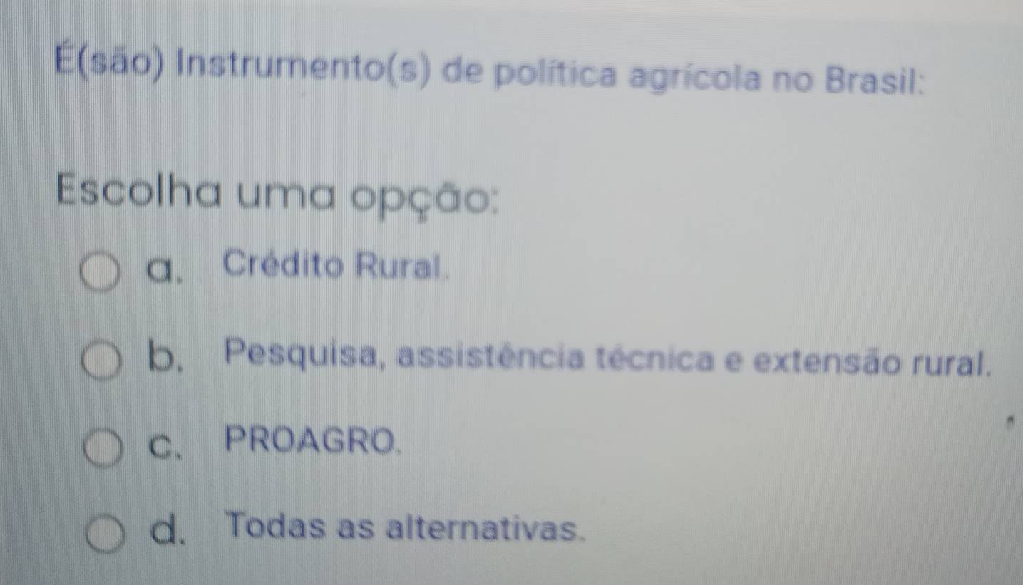 E(são) Instrumento(s) de política agrícola no Brasil:
Escolha uma opção:
q. Crédito Rural.
b. Pesquisa, assistência técnica e extensão rural.
C. PROAGRO.
d. Todas as alternativas.