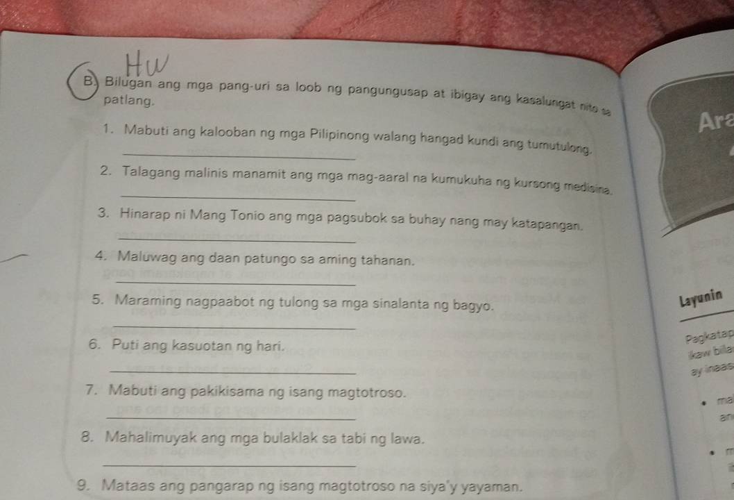 Bilugan ang mga pang-uri sa loob ng pangungusap at ibigay ang kasalungat nito 
patlang. 
Ara 
_ 
1. Mabuti ang kalooban ng mga Pilipinong walang hangad kundi ang tumutulong. 
_ 
2. Talagang malinis manamit ang mga mag-aaral na kumukuha ng kursong medisina. 
_ 
3. Hinarap ni Mang Tonio ang mga pagsubok sa buhay nang may katapangan. 
4. Maluwag ang daan patungo sa aming tahanan. 
_ 
5. Maraming nagpaabot ng tulong sa mga sinalanta ng bagyo. 
Layunin 
_ 
6. Puti ang kasuotan ng hari. 
Pagkatap 
ikaw bila 
_ 
ay inaas 
7. Mabuti ang pakikisama ng isang magtotroso. 
ma 
_ 
an 
8. Mahalimuyak ang mga bulaklak sa tabi ng lawa. 
_ 
9. Mataas ang pangarap ng isang magtotroso na siya'y yayaman.