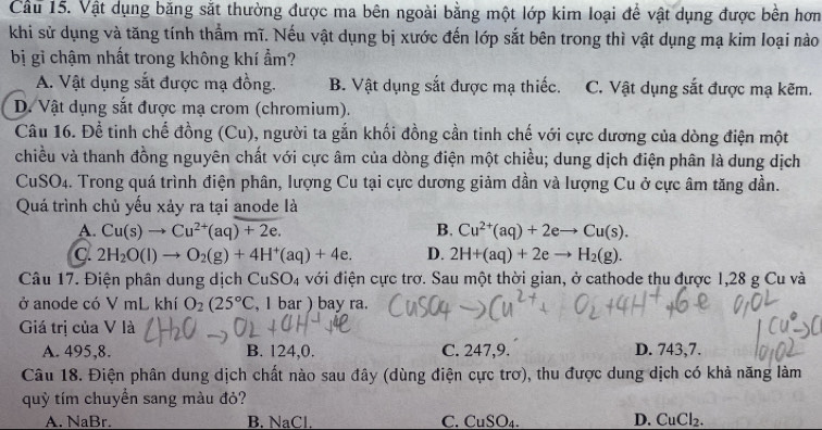 Cầu 15. Vật dụng băng sắt thường được ma bên ngoài bằng một lớp kim loại để vật dụng được bền hơn
khi sử dụng và tăng tính thẩm mĩ. Nếu vật dụng bị xước đến lớp sắt bên trong thì vật dụng mạ kim loại nào
bị gỉ chậm nhất trong không khí ẩm?
A. Vật dụng sắt được mạ đồng. B. Vật dụng sắt được mạ thiếc. C. Vật dụng sắt được mạ kẽm.
D. Vật dụng sắt được mạ crom (chromium).
Câu 16. Để tinh chế đồng (Cu), người ta gắn khối đồng cần tinh chế với cực dương của dòng điện một
chiều và thanh đồng nguyên chất với cực âm của dòng điện một chiều; dung dịch điện phân là dung dịch
CuSO4. Trong quá trình điện phân, lượng Cu tại cực dương giảm dần và lượng Cu ở cực âm tăng dần.
Quá trình chủ yếu xảy ra tại anode là
A. Cu(s)to Cu^(2+)(aq)+2e. B. Cu^(2+)(aq)+2eto Cu(s).
C. 2H_2O(l)to O_2(g)+4H^+(aq)+4e. D. 2H+(aq)+2eto H_2(g).
Câu 17. Điện phân dung dịch CuSO_4 với điện cực trơ. Sau một thời gian, ở cathode thu được 1,28 g Cu và
ở anode có V mL khí O_2(25°C , 1 bar ) bay ra.
Giá trị của V là
A. 495,8. B. 124,0. C. 247,9. D. 743,7.
Câu 18. Điện phân dung dịch chất nào sau đây (dùng điện cực trơ), thu được dung dịch có khả năng làm
quỹ tím chuyền sang màu đỏ?
A. NaBr. B. NaCl. C. CuSO_4. D. CuCl_2.