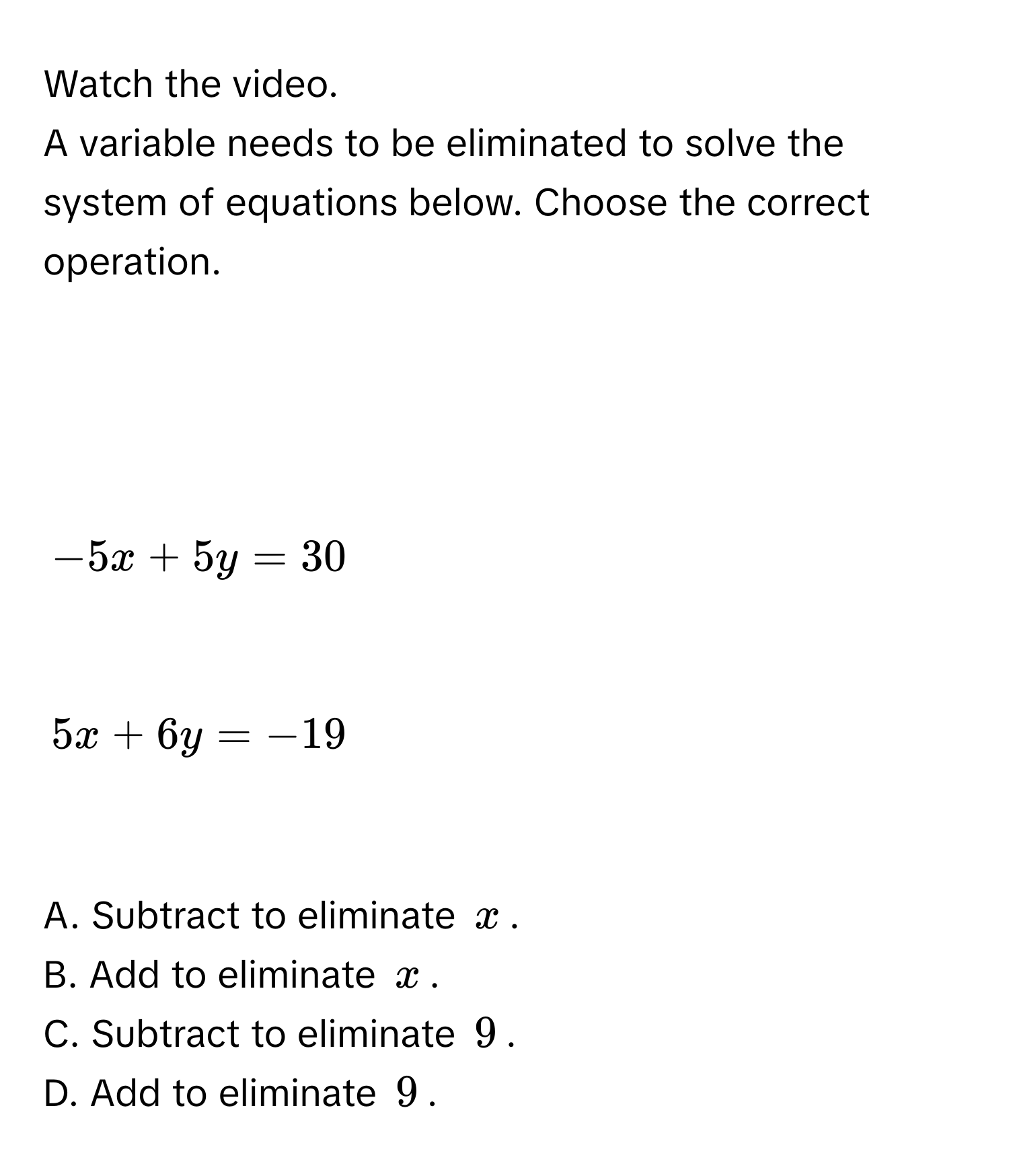 Watch the video. 
A variable needs to be eliminated to solve the system of equations below. Choose the correct operation.

$-5x + 5y = 30$

$5x + 6y = -19$

A. Subtract to eliminate $x$. 
B. Add to eliminate $x$. 
C. Subtract to eliminate $9$. 
D. Add to eliminate $9$.