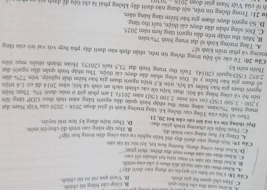 A. Kiểm soát thu chi hiệu quả B. Giúp cân băng tài chính.
C. Hạn chế quan hệ gia đình
D. Vượt qua rũi ro tài chính.
Câu 18: Chủ sở hữu có quyền sử dụng nào dưới đây?
A. Khai thác tài sản tuyệt đổi theo ý chí của mình.
B. Khai thác tài sản vì mục tiêu lợi nhuận tối cao.
C. Khai thác tài sản theo mọi địa điểm, thời gian.
D. Khai thác công dụng, hướng hoa lợi, lợi tức từ tài sản.
Câu 19: Nội dung nào đưới đãy thể hiện nghĩa vụ của công dân trong học tập?
A. Đăng ký học nâng cao trình độ. B. Học tập nâng cao trình độ chuyên môn.
C. Thực hiện tốt chương trình giáo dục. D. Thực hiện đăng ký học trái tuyển.
Đọc thông tin và trã lời các câu hỏi 20, 21.
Theo số liệu của Tổng cục thống kê, tăng trưởng kinh tế giai đoạn 2016 - 2020 của Việt Nam đạt
trung bình 7%/năm, nâng mức thu nhập bình quân đầu người hằng năm tính theo GDP tăng lên
3.200 - 3.500 USD (so với mức 2.100 USD năm 2015). Lạm phát giữ ở mức dưới 5%. Thực hiện
tiến bộ và công bằng xã hội; thực hiện tốt các chính sách an sinh xã hội; năm 2014 đã có 1,4 triệu
người tham gia bảo hiểm xã hội, trên 8,5 triệu người tham gia bảo hiểm thất nghiệp, trên 72% dân
số tham gia bảo hiểm y tế. Đời sống nhân dân được cải thiện. Thu nhập bình quân đầu người đạt
2.052 USD/người (2014). Tuổi thọ trung bình đạt 73,5 tuổi (2015). Hoàn thành nhiều mục tiêu
Thiên niên kỷ.
Câu 20: Từ các số liệu trọng thông tin trên, nhận định nào dưới đây phù hợp với vai trò của tăng
trưởng và phát triển kinh tế?
A. Tăng trưởng kinh tế đạt trung bình 7%/năm
B. Mức thu nhập trên đầu người tăng hơn năm 2025.
C. Đời sống nhân dân được cải thiện, tuổi thọ tăng.
D. Số người được tham gia bảo hiểm tăng hàng năm.
Âu 21: Trong thông tin trên, nội dung nào dưới đây không phải là chỉ tiêu để đánh giá sự nh
uh tê của Việt Nam giai đoạn 2016 - 20?0?