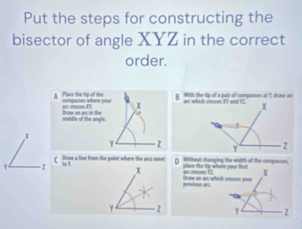 Put the steps for constructing the
bisector of angle XYZ in the correct
order.
A Place the tip of the B. With the tip of a pair of compasses at Y, draw an
compasses where your
art crosses XY. x
Draw an arc in the
middle of the angle.
x
γ z
Draw a line from the point where the arcs meet D Without changing the width of the comparses,
γ 2 to Y.
place the tip where your first
arc crosses P_1 X

Draw an arc which crosses your
previous arc.
Y z