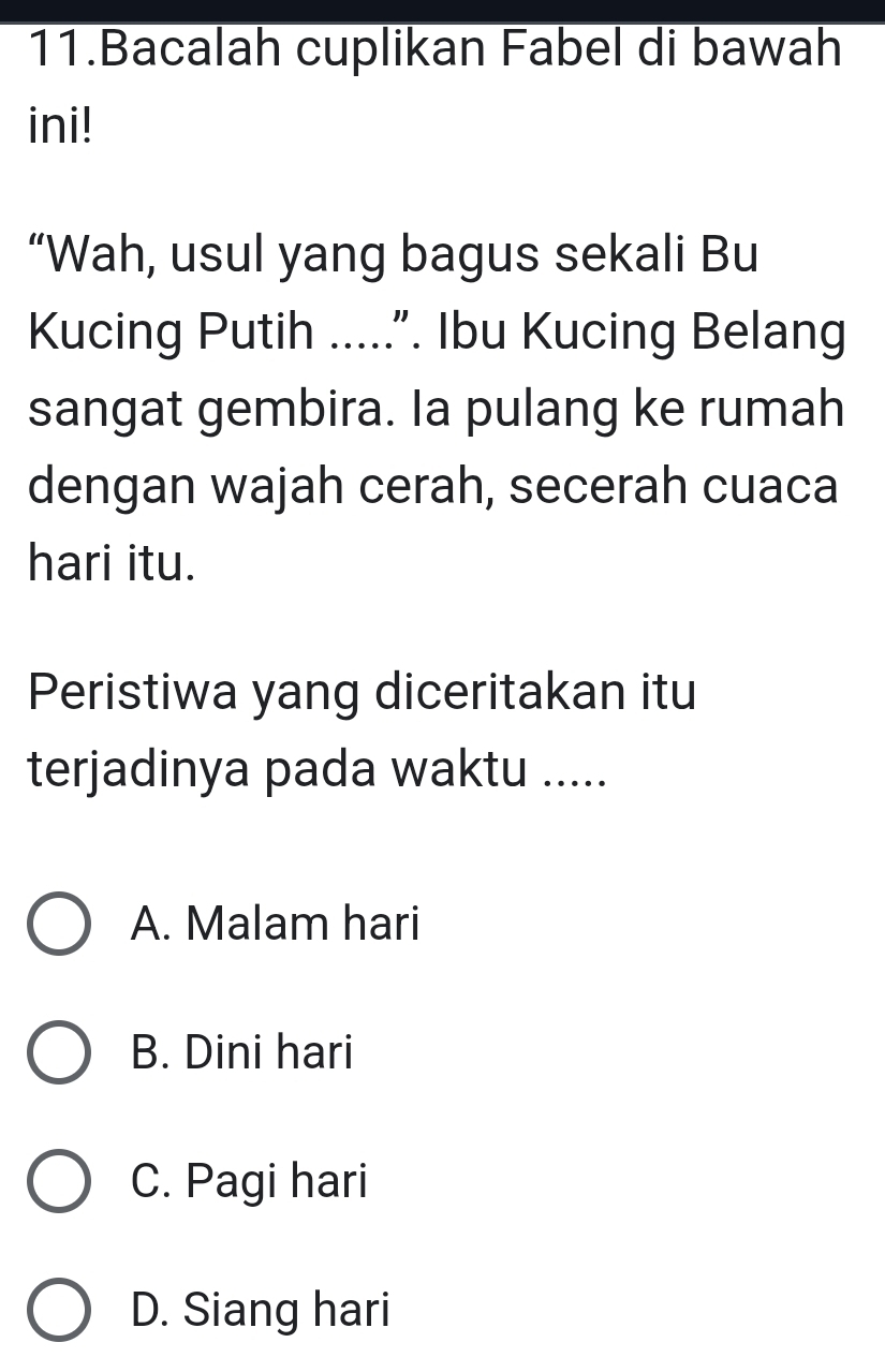 Bacalah cuplikan Fabel di bawah
ini!
“Wah, usul yang bagus sekali Bu
Kucing Putih .....". Ibu Kucing Belang
sangat gembira. Ia pulang ke rumah
dengan wajah cerah, secerah cuaca
hari itu.
Peristiwa yang diceritakan itu
terjadinya pada waktu .....
A. Malam hari
B. Dini hari
C. Pagi hari
D. Siang hari