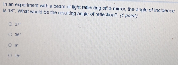 In an experiment with a beam of light reflecting off a mirror, the angle of incidence
is 18°. What would be the resulting angle of reflection? (1 point)
27°
36°
9°
18°