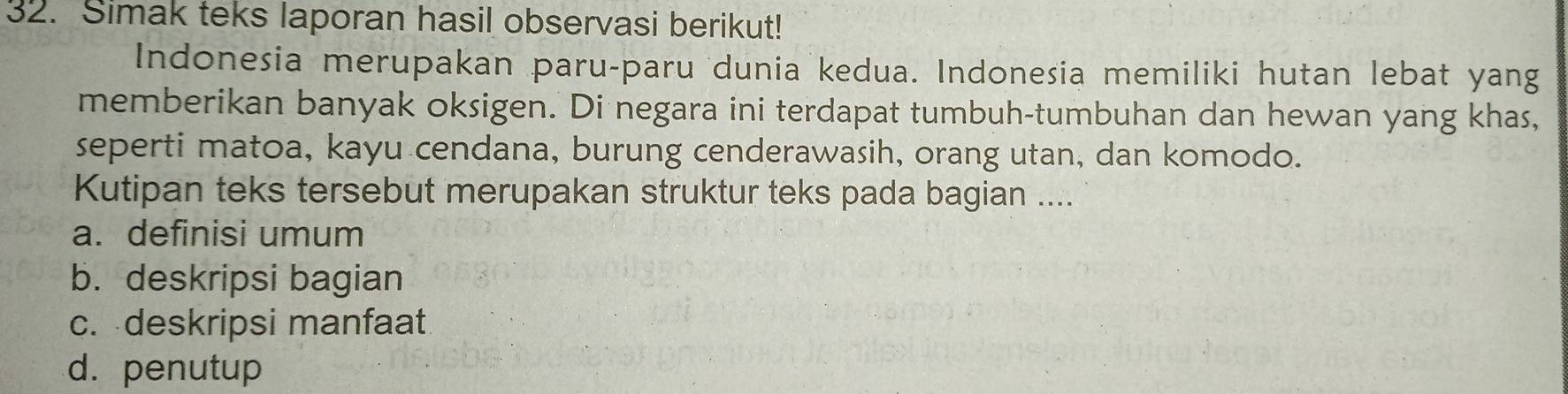 Simak teks laporan hasil observasi berikut! 
Indonesia merupakan paru-paru dunia kedua. Indonesia memiliki hutan lebat yang 
memberikan banyak oksigen. Di negara ini terdapat tumbuh-tumbuhan dan hewan yang khas, 
seperti matoa, kayu cendana, burung cenderawasih, orang utan, dan komodo. 
Kutipan teks tersebut merupakan struktur teks pada bagian .... 
a. definisi umum 
b. deskripsi bagian 
c. deskripsi manfaat 
d. penutup