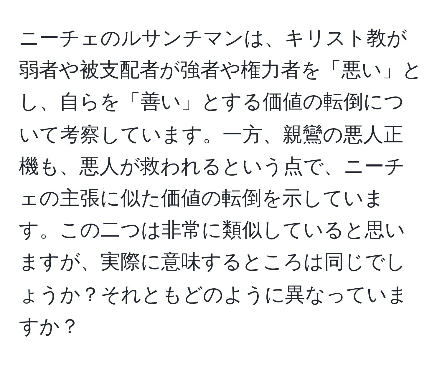 ニーチェのルサンチマンは、キリスト教が弱者や被支配者が強者や権力者を「悪い」とし、自らを「善い」とする価値の転倒について考察しています。一方、親鸞の悪人正機も、悪人が救われるという点で、ニーチェの主張に似た価値の転倒を示しています。この二つは非常に類似していると思いますが、実際に意味するところは同じでしょうか？それともどのように異なっていますか？