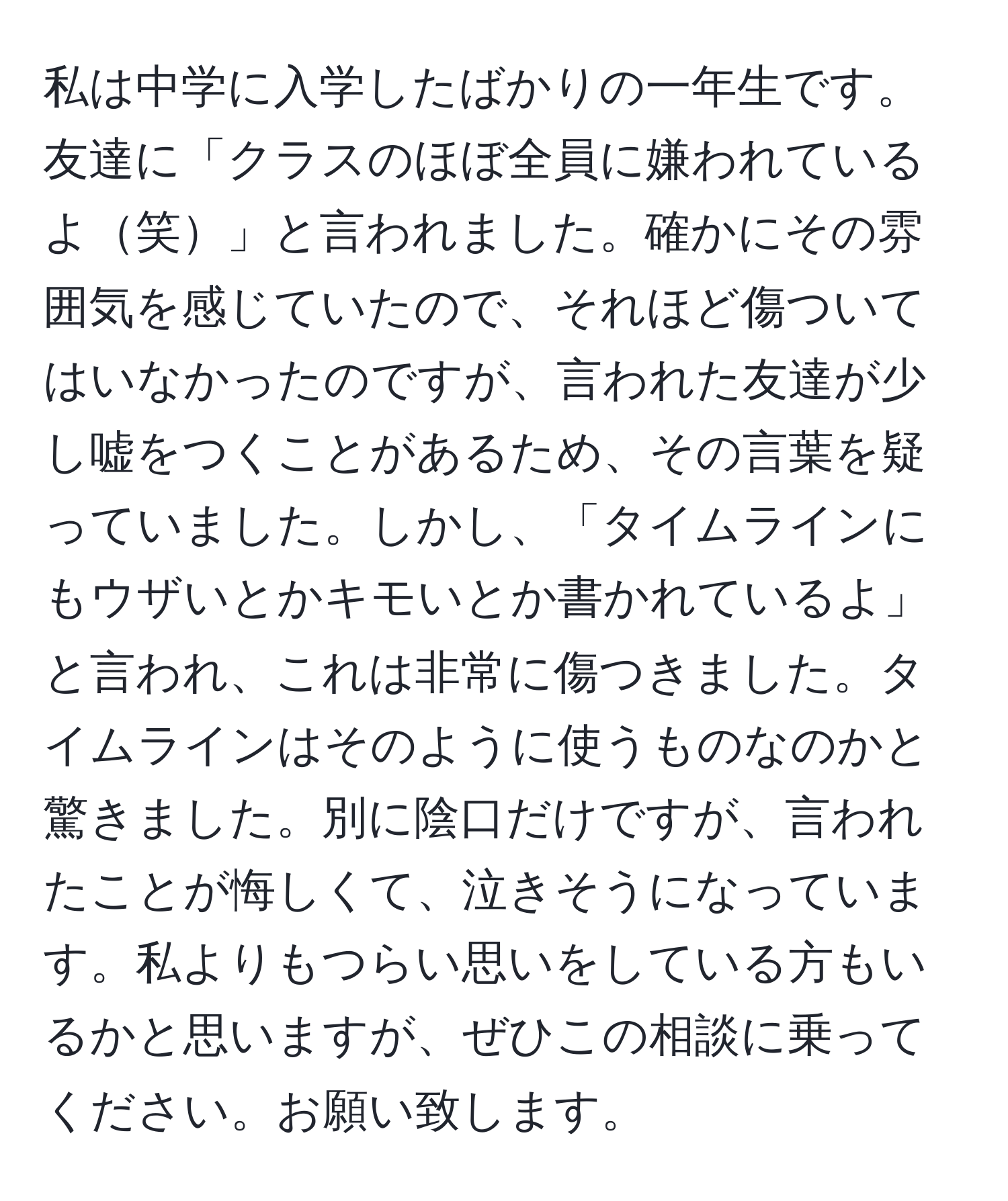 私は中学に入学したばかりの一年生です。友達に「クラスのほぼ全員に嫌われているよ笑」と言われました。確かにその雰囲気を感じていたので、それほど傷ついてはいなかったのですが、言われた友達が少し嘘をつくことがあるため、その言葉を疑っていました。しかし、「タイムラインにもウザいとかキモいとか書かれているよ」と言われ、これは非常に傷つきました。タイムラインはそのように使うものなのかと驚きました。別に陰口だけですが、言われたことが悔しくて、泣きそうになっています。私よりもつらい思いをしている方もいるかと思いますが、ぜひこの相談に乗ってください。お願い致します。