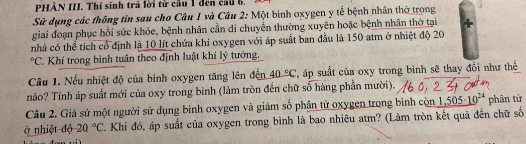 PHÀN III. Thí sinh trả lời từ cầu 1 đến cau 6. 
Sử dụng các thông tin sau cho Câu 1 và Câu 2: Một bình oxygen y tế bệnh nhân thờ trong 
giai đoạn phục hồi sức khỏe, bệnh nhân cần di chuyền thường xuyên hoặc bệnh nhân thở tại 
nhà có thể tích cổ định là 10 lít chứa khí oxygen với áp suất ban đầu là 150 atm ở nhiệt độ 20°C C. Khí trong bình tuân theo định luật khí lý tưởng. 
Câu 1. Nếu nhiệt độ của bình oxygen tăng lên đến 40°C , áp suất của oxy trong bình sẽ thay đồi như thế 
nào? Tính áp suất mới của oxy trong bình (làm tròn đến chữ số hàng phần mười). 
Câu 2. Giả sử một người sử dụng bình oxygen và giảm số phân tử oxygen trong bình còn 1,5 505· 10^(24) phân tử 
ở nhiệt độ 20.^circ C. Khi đó, áp suất của oxygen trong bình là bao nhiêu atm? (Làm tròn kết quả đến chữ số