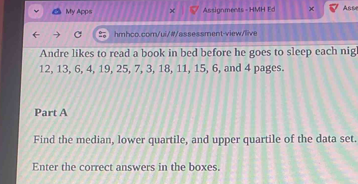 My Apps Assignments - HMH Ed × Asse 
hmhco.com/ui/#/assessment-view/live 
Andre likes to read a book in bed before he goes to sleep each nigh
12, 13, 6, 4, 19, 25, 7, 3, 18, 11, 15, 6, and 4 pages. 
Part A 
Find the median, lower quartile, and upper quartile of the data set. 
Enter the correct answers in the boxes.