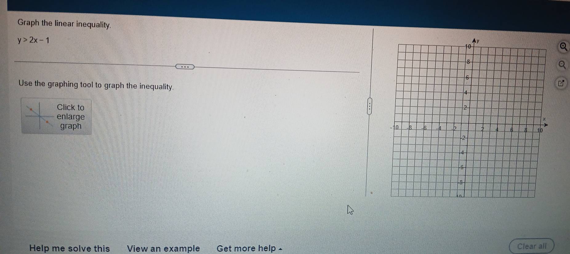 Graph the linear inequality.
y>2x-1
Use the graphing tool to graph the inequality. 
Click to 
enlarge 
graph 
Help me solve this View an example Get more help - Clear all