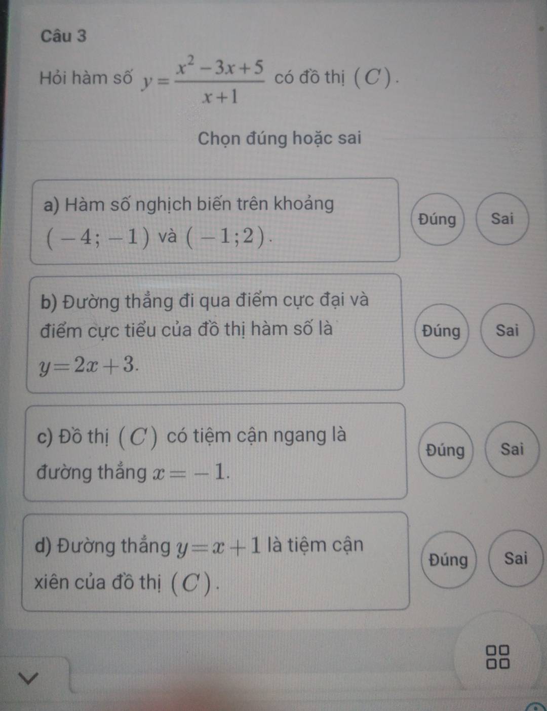 Hỏi hàm số y= (x^2-3x+5)/x+1  có đồ thị (C) .
Chọn đúng hoặc sai
a) Hàm số nghịch biến trên khoảng
Đúng Sai
(-4;-1) và (-1;2). 
b) Đường thẳng đi qua điểm cực đại và
điểm cực tiểu của đồ thị hàm số là Đúng Sai
y=2x+3. 
c) Đồ thị (C ) có tiệm cận ngang là
Đúng Sai
đường thẳng x=-1. 
d) Đường thắng y=x+1 là tiệm cận
Đúng Sai
xiên của đồ thị ( C ).